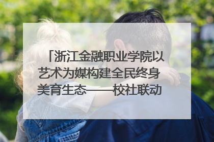 浙江金融职业学院以艺术为媒构建全民终身美育生态——校社联动共谱美育新篇章