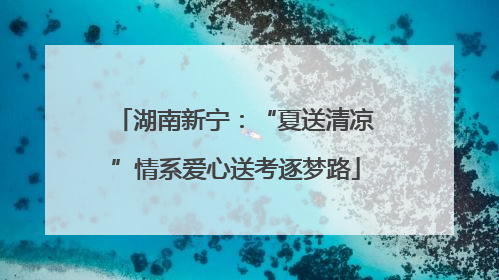 湖南新宁：“夏送清凉”情系爱心送考逐梦路