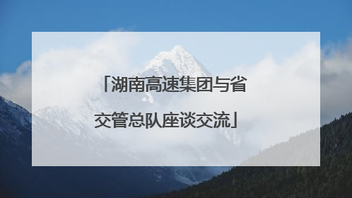 湖南高速集团与省交管总队座谈交流