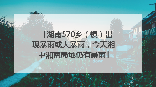 湖南570乡（镇）出现暴雨或大暴雨，今天湘中湘南局地仍有暴雨