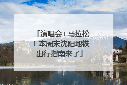 演唱会+马拉松！本周末沈阳地铁出行指南来了