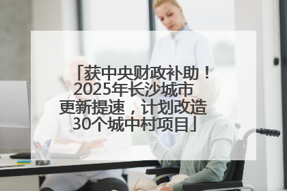 获中央财政补助！2025年长沙城市更新提速，计划改造30个城中村项目