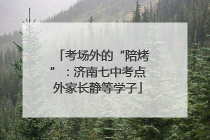 考场外的“陪烤”：济南七中考点外家长静等学子