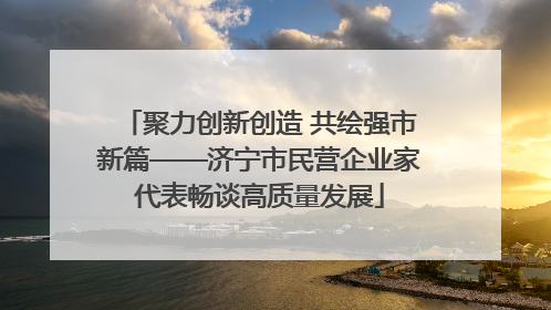 聚力创新创造 共绘强市新篇——济宁市民营企业家代表畅谈高质量发展