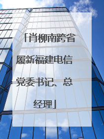 肖柳南跨省履新福建电信党委书记、总经理