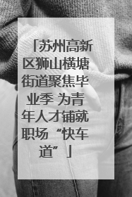 苏州高新区狮山横塘街道聚焦毕业季 为青年人才铺就职场“快车道”