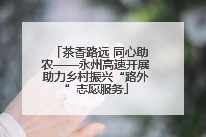 茶香路远 同心助农——永州高速开展助力乡村振兴“路外”志愿服务