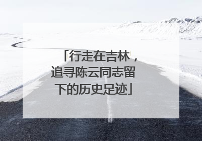 行走在吉林，追寻陈云同志留下的历史足迹