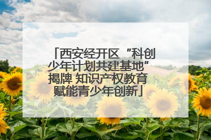 西安经开区“科创少年计划共建基地”揭牌 知识产权教育赋能青少年创新