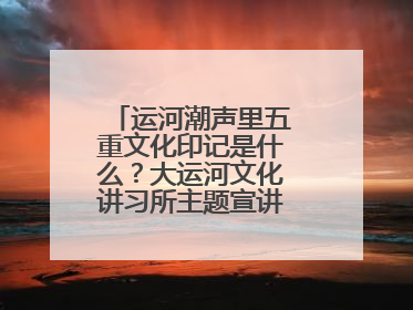 运河潮声里五重文化印记是什么？大运河文化讲习所主题宣讲为市民揭秘