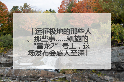 远征极地的那些人、那些事……凯旋的“雪龙2”号上，这场发布会感人至深