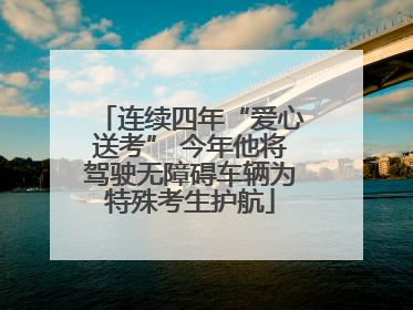 连续四年“爱心送考” 今年他将驾驶无障碍车辆为特殊考生护航