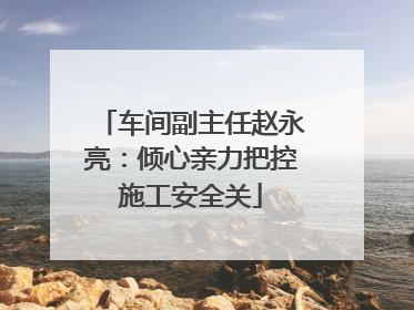车间副主任赵永亮：倾心亲力把控施工安全关