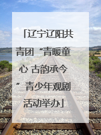 辽宁辽阳共青团“青暖童心 古韵承今”青少年观剧活动举办