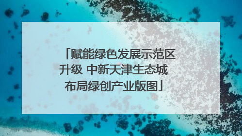 赋能绿色发展示范区升级 中新天津生态城布局绿创产业版图