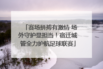 赛场拼搏有激情 场外守护显担当！宿迁城管全力护航足球联赛