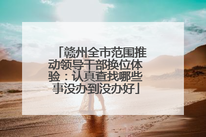 赣州全市范围推动领导干部换位体验：认真查找哪些事没办到没办好