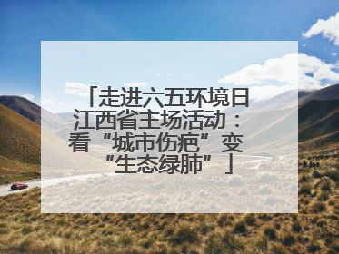 走进六五环境日江西省主场活动：看“城市伤疤”变“生态绿肺”