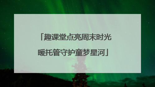 趣课堂点亮周末时光 暖托管守护童梦星河