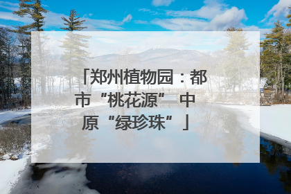 郑州植物园：都市“桃花源” 中原“绿珍珠”
