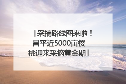 采摘路线图来啦！昌平近5000亩樱桃迎来采摘黄金期
