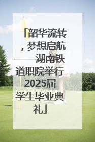 韶华流转，梦想启航——湖南铁道职院举行2025届学生毕业典礼