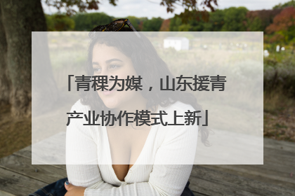 青稞为媒，山东援青产业协作模式上新