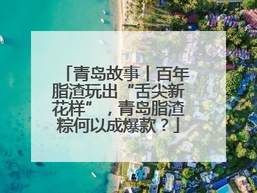 青岛故事丨百年脂渣玩出“舌尖新花样”，青岛脂渣粽何以成爆款？
