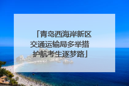 青岛西海岸新区交通运输局多举措护航考生逐梦路