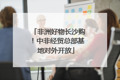 非洲好物长沙购！中非经贸总部基地对外开放