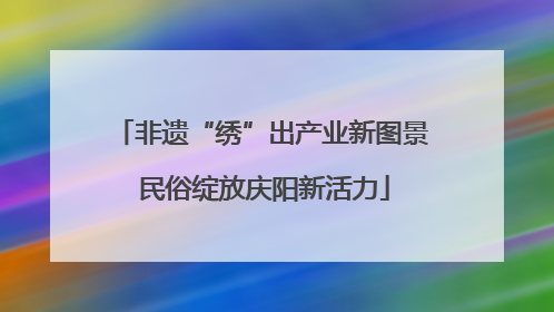 非遗“绣”出产业新图景 民俗绽放庆阳新活力