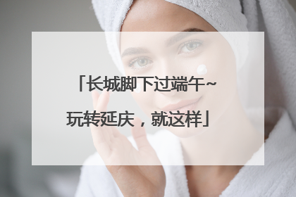 长城脚下过端午~玩转延庆，就这样