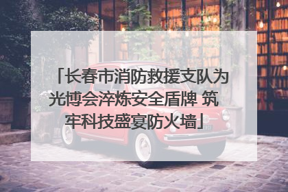 长春市消防救援支队为光博会淬炼安全盾牌 筑牢科技盛宴防火墙