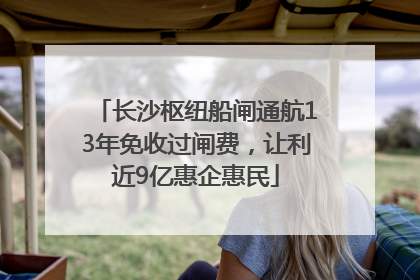 长沙枢纽船闸通航13年免收过闸费，让利近9亿惠企惠民