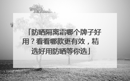 防晒隔离霜哪个牌子好用？看看哪款更有效，精选好用防晒等你选