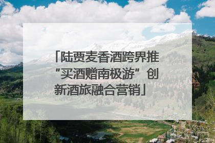 陆贾麦香酒跨界推“买酒赠南极游”创新酒旅融合营销