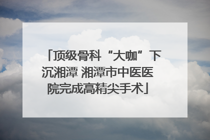 顶级骨科“大咖”下沉湘潭 湘潭市中医医院完成高精尖手术