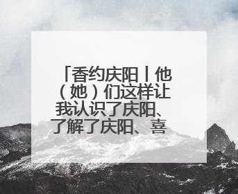 香约庆阳丨他（她）们这样让我认识了庆阳、了解了庆阳、喜欢上了庆阳