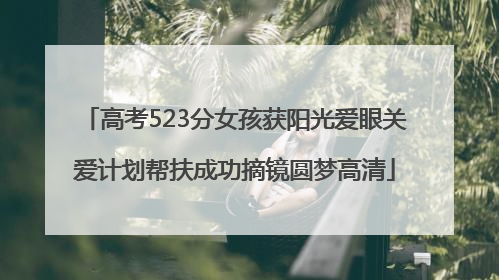 高考523分女孩获阳光爱眼关爱计划帮扶成功摘镜圆梦高清