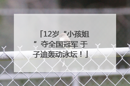 12岁“小孩姐”夺全国冠军 于子迪轰动泳坛！