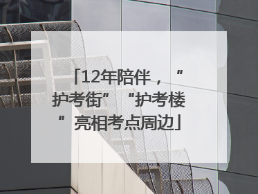 12年陪伴，“护考街”“护考楼”亮相考点周边
