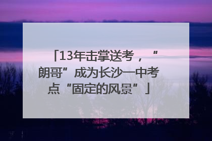 13年击掌送考，“朗哥”成为长沙一中考点“固定的风景”