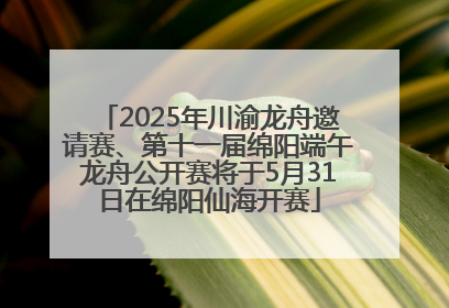 2025年川渝龙舟邀请赛、第十一届绵阳端午龙舟公开赛将于5月31日在绵阳仙海开赛