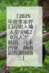 2025年度张家界口岸出入境人员突破20万人次，韩国、马来西亚、越南居客源国前三