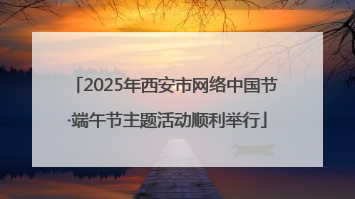 2025年西安市网络中国节·端午节主题活动顺利举行