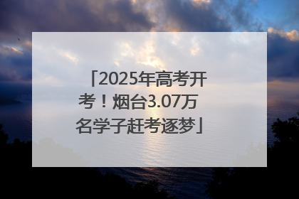 2025年高考开考！烟台3.07万名学子赶考逐梦
