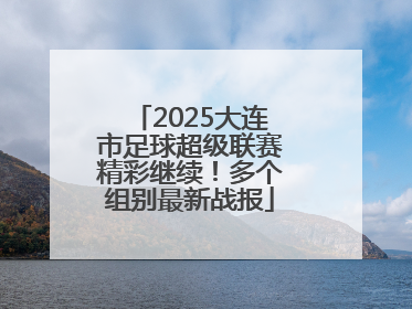 2025大连市足球超级联赛精彩继续！多个组别最新战报