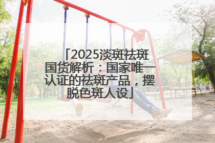 2025淡斑祛斑国货解析：国家唯一认证的祛斑产品，摆脱色斑人设