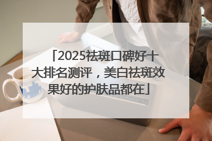 2025祛斑口碑好十大排名测评，美白祛斑效果好的护肤品都在