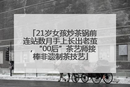 21岁女孩炒茶锅前连站数月手上长出老茧，“00后”茶艺师接棒非遗制茶技艺
